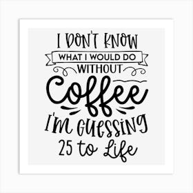 I Don T Know What I Would Do Without Coffee I M Guessing 25 To Life Art Print